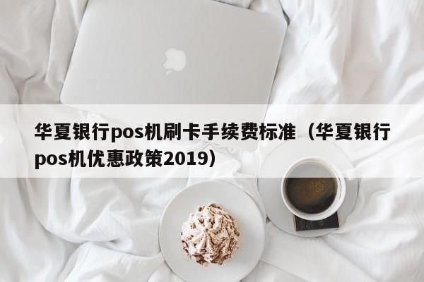 明港华夏银行pos机刷卡手续费标准（华夏银行pos机优惠政策2019）