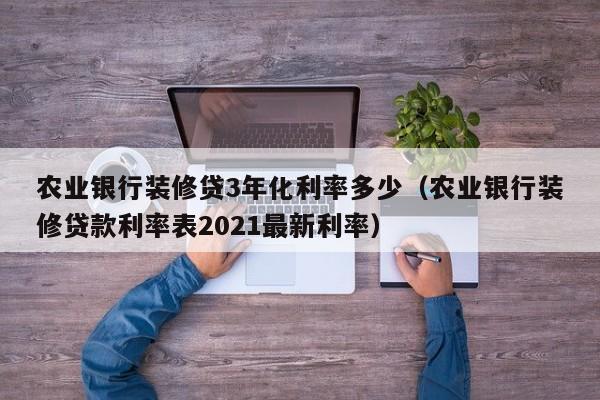 深圳农业银行装修贷3年化利率多少（农业银行装修贷款利率表2021最新利率）