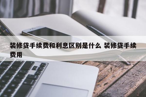 邵阳县装修贷手续费和利息区别是什么 装修贷手续费用