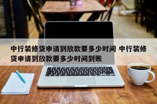 中国台湾中行装修贷申请到放款要多少时间 中行装修贷申请到放款要多少时间到账