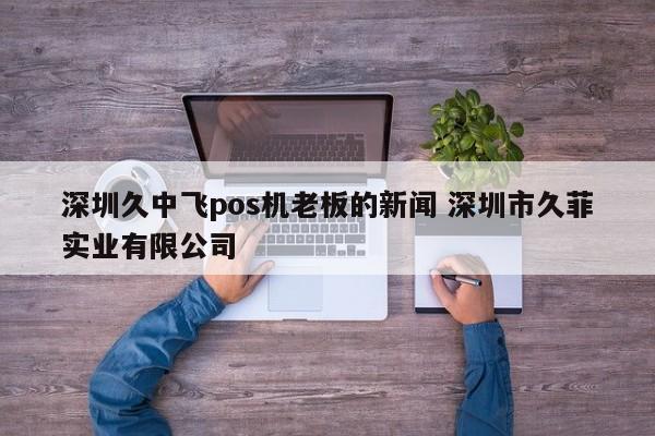 邵东久中飞pos机老板的新闻 深圳市久菲实业有限公司