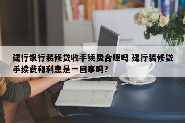 中国台湾建行银行装修贷收手续费合理吗 建行装修贷手续费和利息是一回事吗?