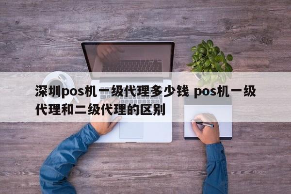 安庆pos机一级代理多少钱 pos机一级代理和二级代理的区别