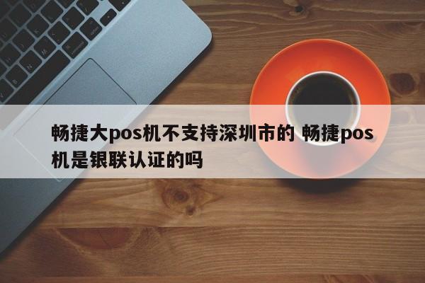 漳浦畅捷大pos机不支持深圳市的 畅捷pos机是银联认证的吗