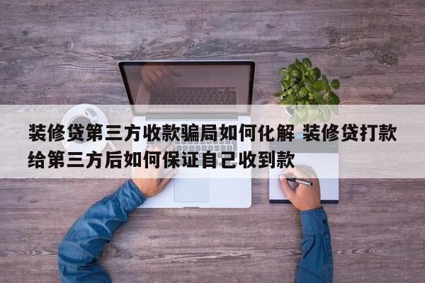 中国台湾装修贷第三方收款骗局如何化解 装修贷打款给第三方后如何保证自己收到款