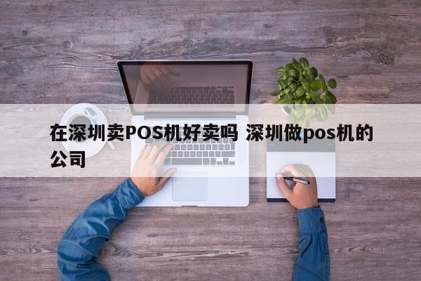 贵州在深圳卖POS机好卖吗 深圳做pos机的公司