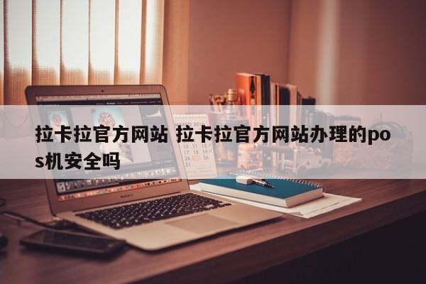 深圳拉卡拉官方网站 拉卡拉官方网站办理的pos机安全吗
