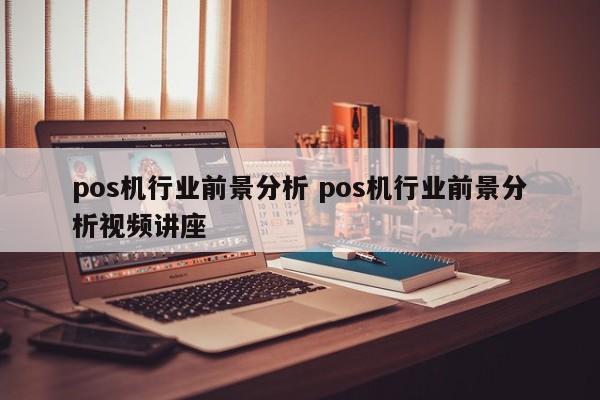 汉川pos机行业前景分析 pos机行业前景分析视频讲座