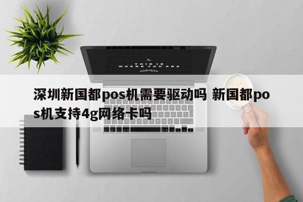 安庆新国都pos机需要驱动吗 新国都pos机支持4g网络卡吗