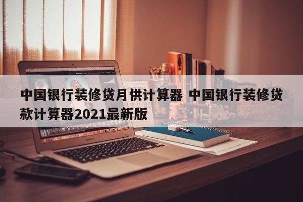 吴忠中国银行装修贷月供计算器 中国银行装修贷款计算器2021最新版