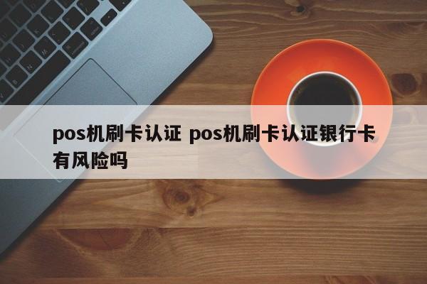 深圳pos机刷卡认证 pos机刷卡认证银行卡有风险吗
