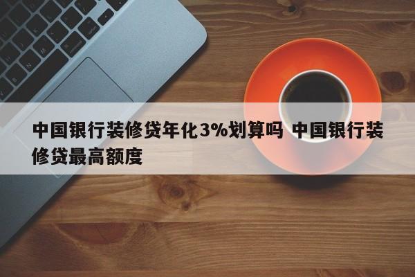 芜湖中国银行装修贷年化3%划算吗 中国银行装修贷最高额度