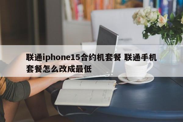 朝阳联通iphone15合约机套餐 联通手机套餐怎么改成最低