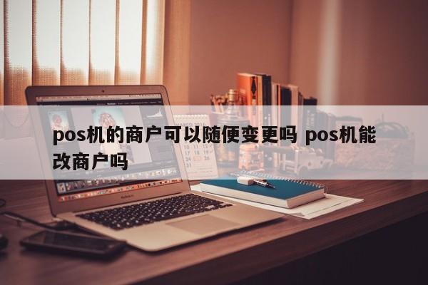 青州pos机的商户可以随便变更吗 pos机能改商户吗