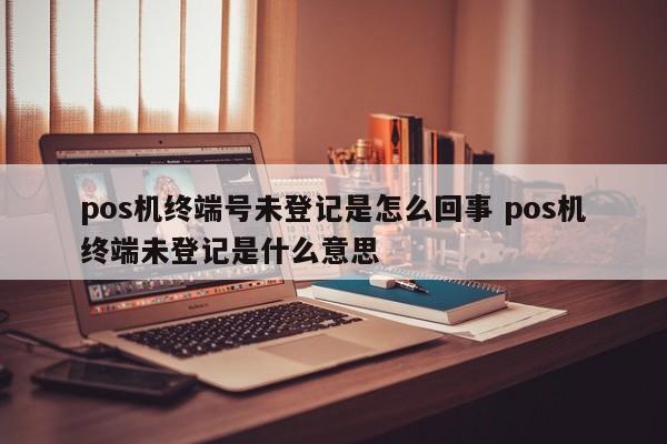 广州pos机终端号未登记是怎么回事 pos机终端未登记是什么意思