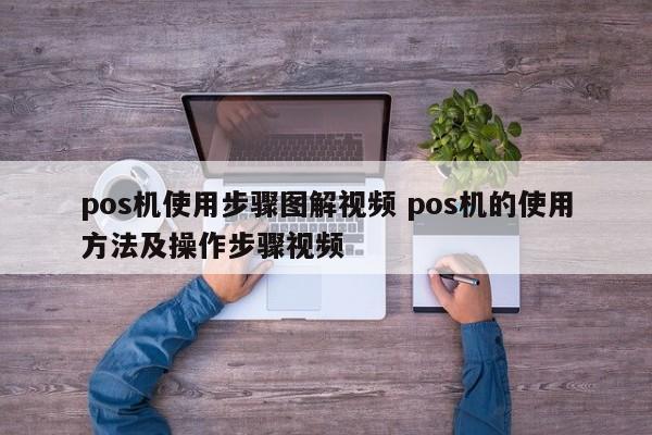 萍乡pos机使用步骤图解视频 pos机的使用方法及操作步骤视频