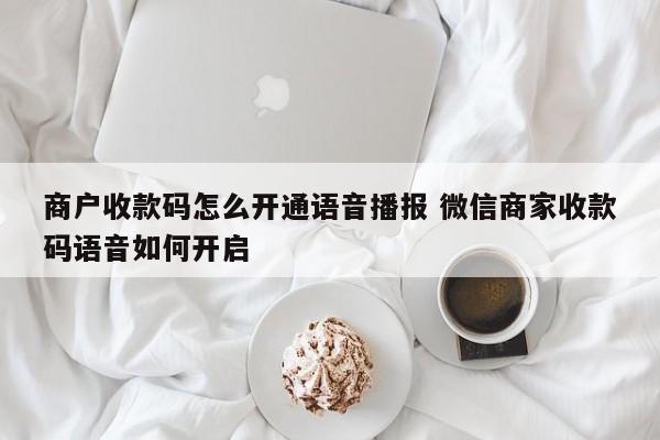 萍乡商户收款码怎么开通语音播报 微信商家收款码语音如何开启
