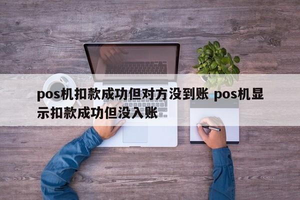 涿州pos机扣款成功但对方没到账 pos机显示扣款成功但没入账