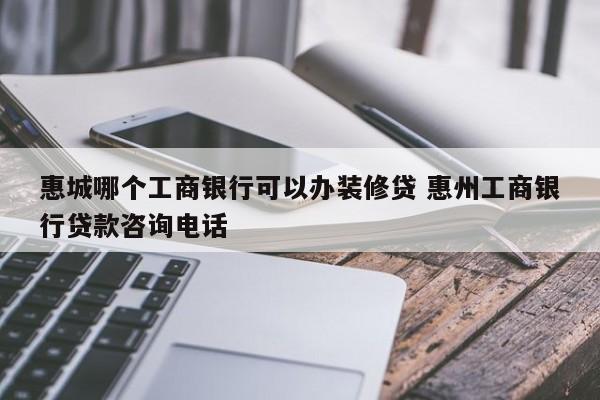 青州惠城哪个工商银行可以办装修贷 惠州工商银行贷款咨询电话