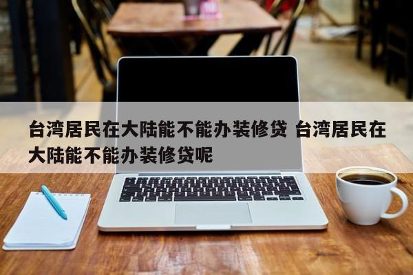馆陶台湾居民在大陆能不能办装修贷 台湾居民在大陆能不能办装修贷呢