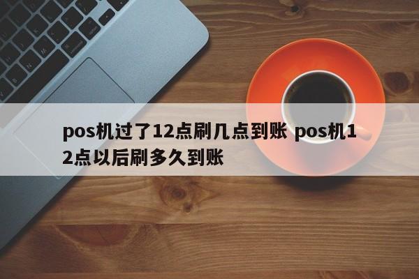 中国台湾pos机过了12点刷几点到账 pos机12点以后刷多久到账