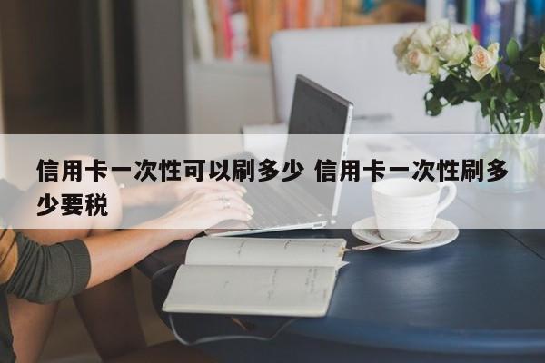 邵阳县信用卡一次性可以刷多少 信用卡一次性刷多少要税