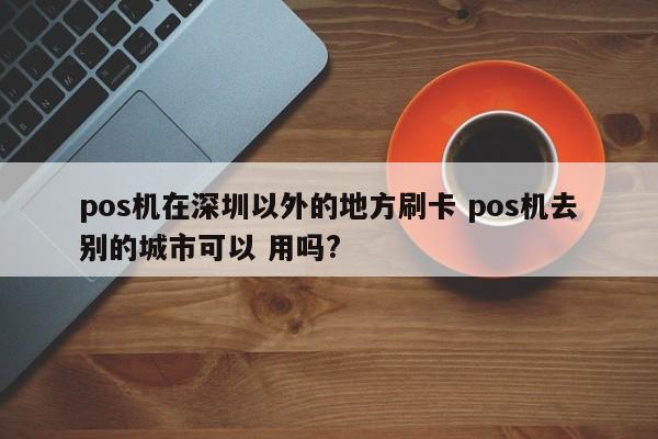 图木舒克pos机在深圳以外的地方刷卡 pos机去别的城市可以 用吗?