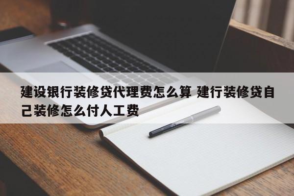 中国台湾建设银行装修贷代理费怎么算 建行装修贷自己装修怎么付人工费