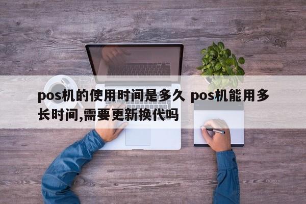 涿州pos机的使用时间是多久 pos机能用多长时间,需要更新换代吗