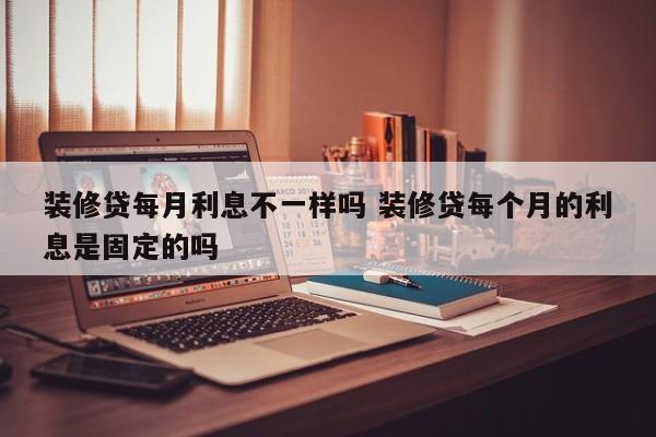 中国台湾装修贷每月利息不一样吗 装修贷每个月的利息是固定的吗