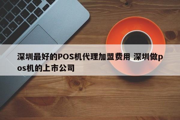 枣阳最好的POS机代理加盟费用 深圳做pos机的上市公司
