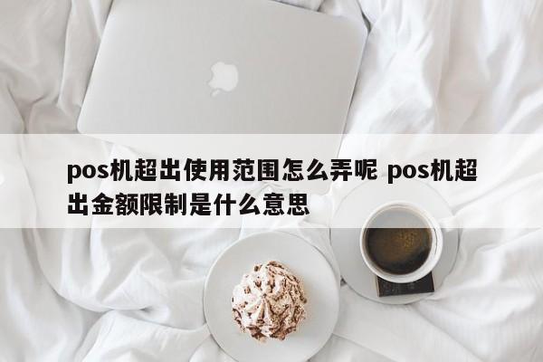 萍乡pos机超出使用范围怎么弄呢 pos机超出金额限制是什么意思