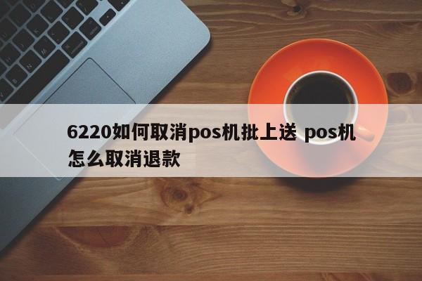 深圳6220如何取消pos机批上送 pos机怎么取消退款