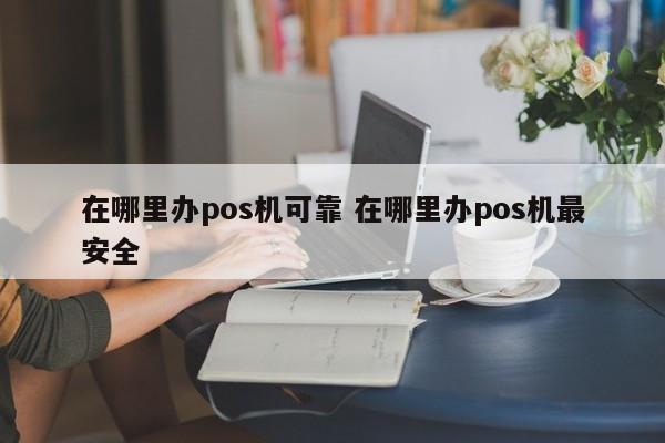 广州在哪里办pos机可靠 在哪里办pos机最安全