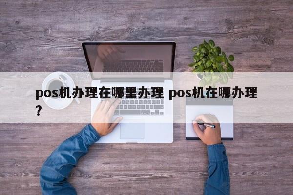 广州pos机办理在哪里办理 pos机在哪办理?