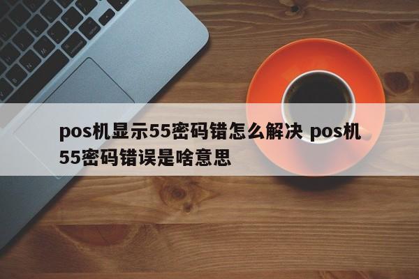 晋江pos机显示55密码错怎么解决 pos机55密码错误是啥意思