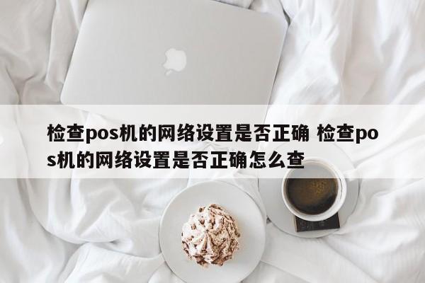芜湖检查pos机的网络设置是否正确 检查pos机的网络设置是否正确怎么查
