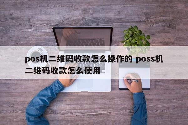 杭州pos机二维码收款怎么操作的 poss机二维码收款怎么使用