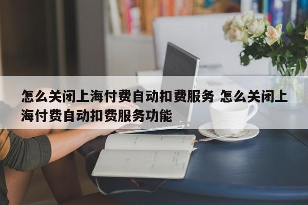 湘西怎么关闭上海付费自动扣费服务 怎么关闭上海付费自动扣费服务功能
