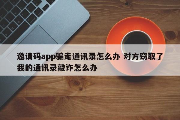 桂林邀请码app骗走通讯录怎么办 对方窃取了我的通讯录敲诈怎么办