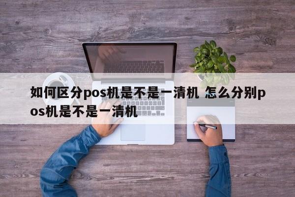邵阳县如何区分pos机是不是一清机 怎么分别pos机是不是一清机
