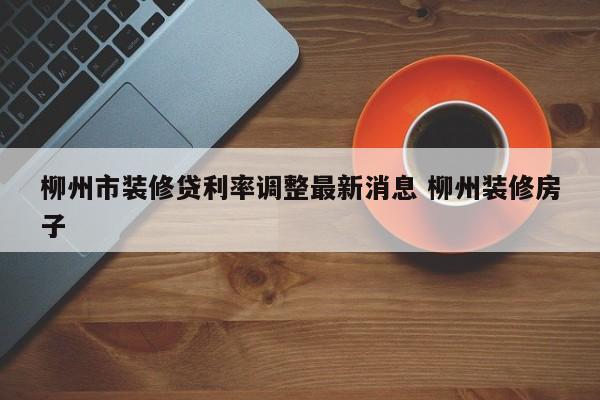湘阴柳州市装修贷利率调整最新消息 柳州装修房子