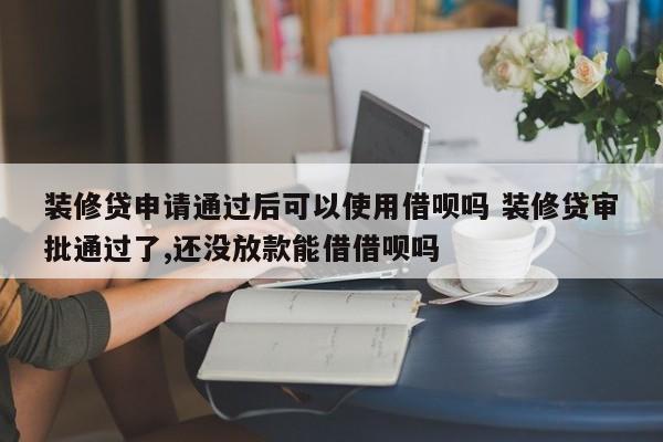 邵阳县装修贷申请通过后可以使用借呗吗 装修贷审批通过了,还没放款能借借呗吗