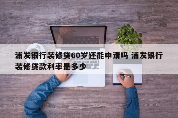 广州浦发银行装修贷60岁还能申请吗 浦发银行装修贷款利率是多少