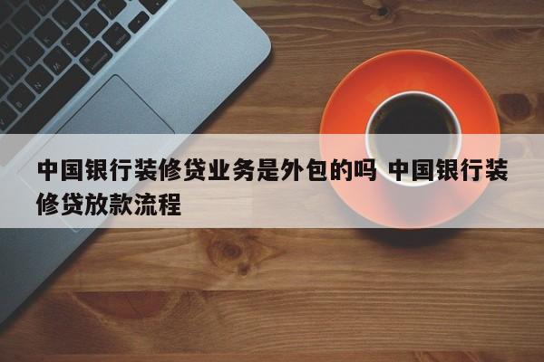 芜湖中国银行装修贷业务是外包的吗 中国银行装修贷放款流程