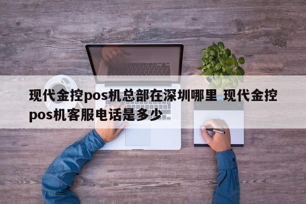 许昌现代金控pos机总部在深圳哪里 现代金控pos机客服电话是多少