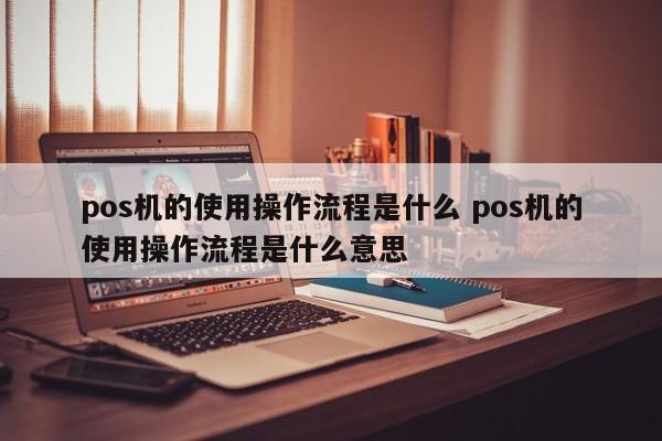 涿州pos机的使用操作流程是什么 pos机的使用操作流程是什么意思