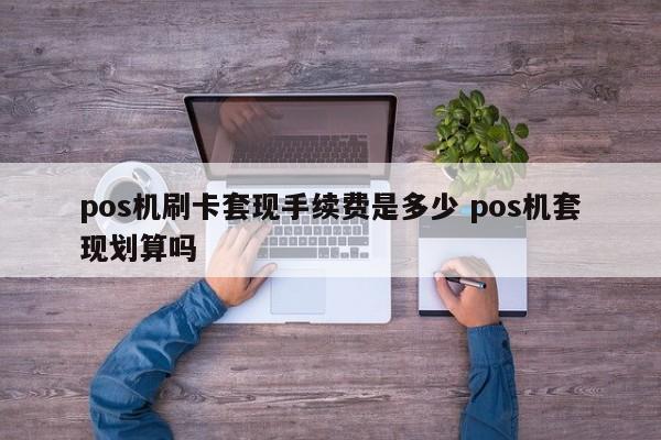 涿州pos机刷卡套现手续费是多少 pos机套现划算吗