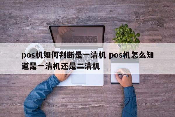 深圳pos机如何判断是一清机 pos机怎么知道是一清机还是二清机