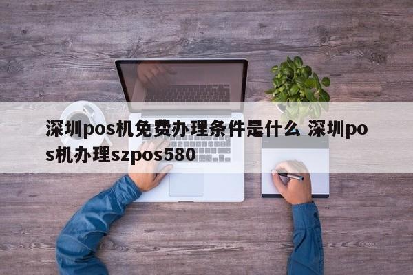 射阳pos机免费办理条件是什么 深圳pos机办理szpos580